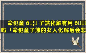 命犯童 🦅 子煞化解有用 🐛 吗「命犯童子煞的女人化解后会怎么样」